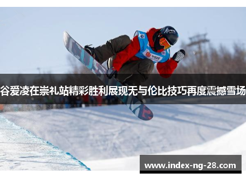 谷爱凌在崇礼站精彩胜利展现无与伦比技巧再度震撼雪场