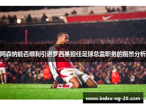 阿森纳能否顺利引进罗西基担任足球总监职务的前景分析