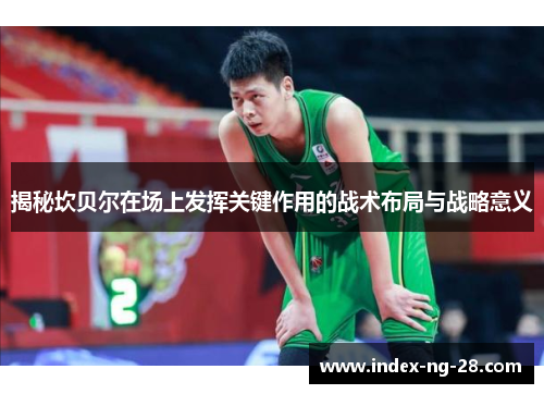 揭秘坎贝尔在场上发挥关键作用的战术布局与战略意义