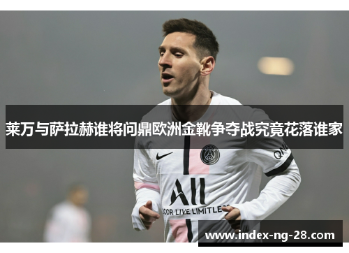 莱万与萨拉赫谁将问鼎欧洲金靴争夺战究竟花落谁家