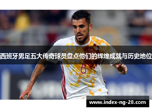 西班牙男足五大传奇球员盘点他们的辉煌成就与历史地位 西班牙男足五大传奇球员盘点他们的辉煌成就与历史地位