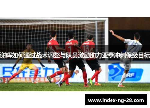 谢晖如何通过战术调整与队员激励助力亚泰冲刺保级目标