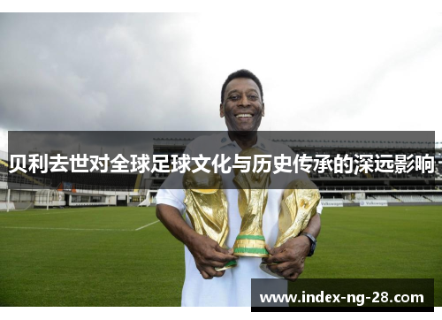 贝利去世对全球足球文化与历史传承的深远影响