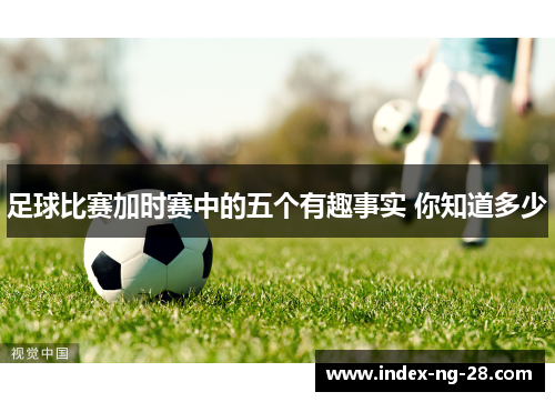 足球比赛加时赛中的五个有趣事实 你知道多少