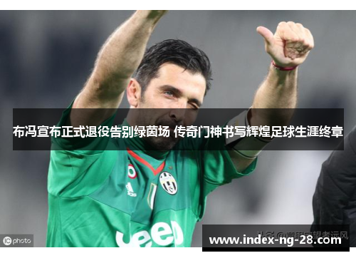 布冯宣布正式退役告别绿茵场 传奇门神书写辉煌足球生涯终章